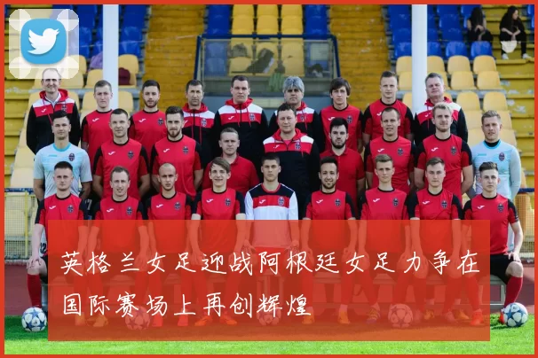 英格兰女足迎战阿根廷女足力争在国际赛场上再创辉煌