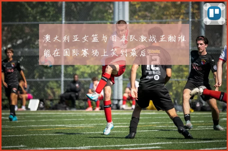 澳大利亚女篮与日本队激战正酣谁能在国际赛场上笑到最后