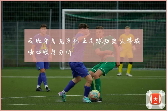 西班牙与克罗地亚足球历史交锋战绩回顾与分析