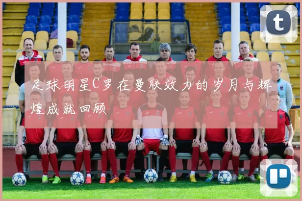 足球明星C罗在曼联效力的岁月与辉煌成就回顾