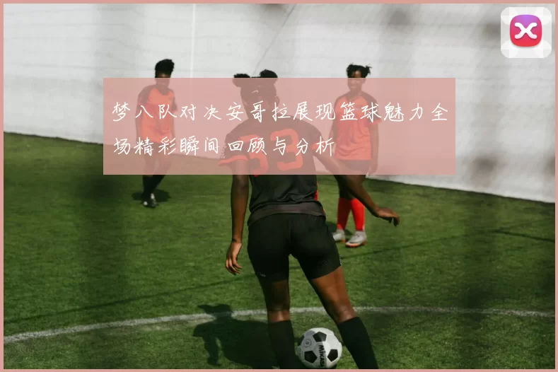 梦八队对决安哥拉展现篮球魅力全场精彩瞬间回顾与分析