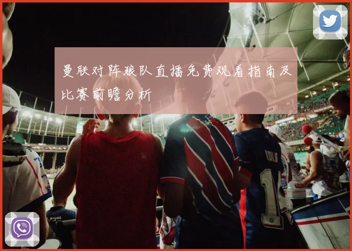 曼联对阵狼队直播免费观看指南及比赛前瞻分析