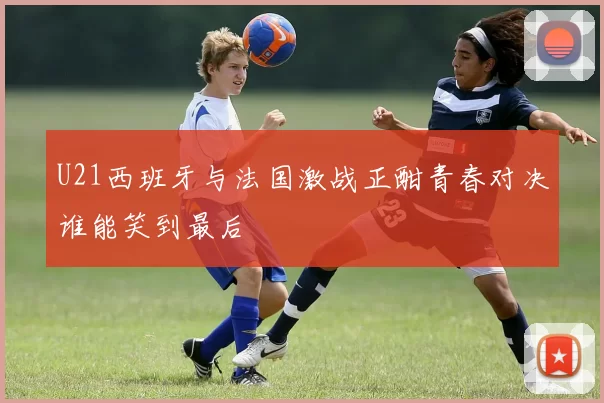 U21西班牙与法国激战正酣青春对决谁能笑到最后
