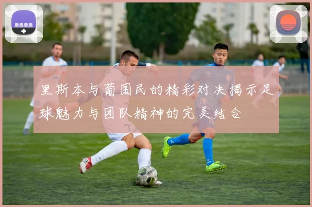 里斯本与葡国民的精彩对决揭示足球魅力与团队精神的完美结合