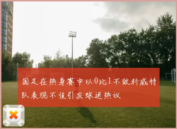 国足在热身赛中以0比1不敌科威特队表现不佳引发球迷热议