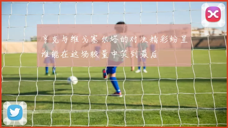 亨克与维戈塞尔塔的对决精彩纷呈谁能在这场较量中笑到最后