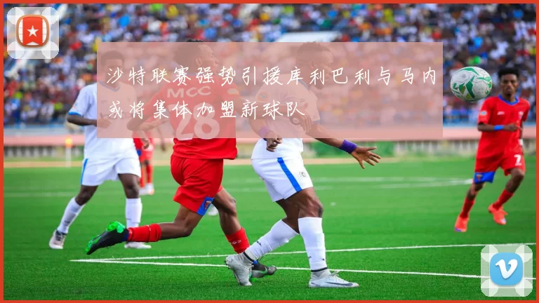 沙特联赛强势引援库利巴利与马内或将集体加盟新球队